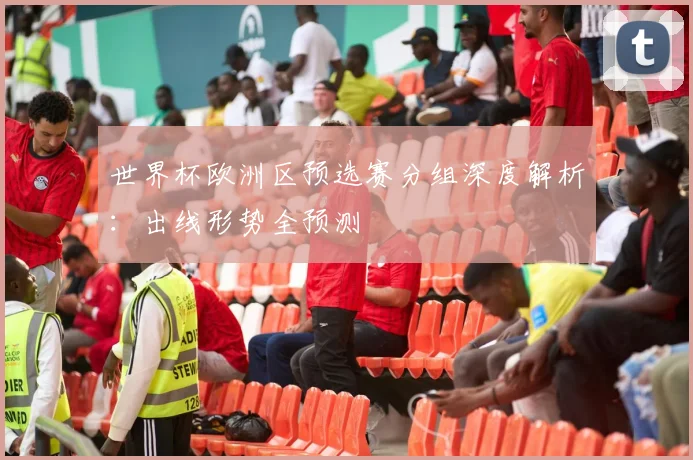 世界杯欧洲区预选赛分组深度解析：出线形势全预测